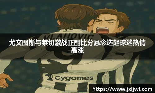 尤文图斯与莱切激战正酣比分悬念迭起球迷热情高涨