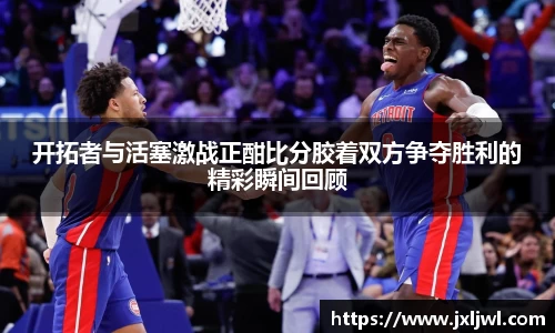 开拓者与活塞激战正酣比分胶着双方争夺胜利的精彩瞬间回顾