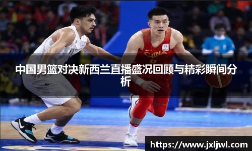 中国男篮对决新西兰直播盛况回顾与精彩瞬间分析