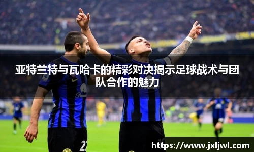 亚特兰特与瓦哈卡的精彩对决揭示足球战术与团队合作的魅力